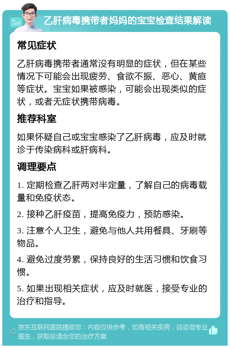 乙肝病毒携带者妈妈的宝宝检查结果解读 常见症状 乙肝病毒携带者通常没有明显的症状，但在某些情况下可能会出现疲劳、食欲不振、恶心、黄疸等症状。宝宝如果被感染，可能会出现类似的症状，或者无症状携带病毒。 推荐科室 如果怀疑自己或宝宝感染了乙肝病毒，应及时就诊于传染病科或肝病科。 调理要点 1. 定期检查乙肝两对半定量，了解自己的病毒载量和免疫状态。 2. 接种乙肝疫苗，提高免疫力，预防感染。 3. 注意个人卫生，避免与他人共用餐具、牙刷等物品。 4. 避免过度劳累，保持良好的生活习惯和饮食习惯。 5. 如果出现相关症状，应及时就医，接受专业的治疗和指导。