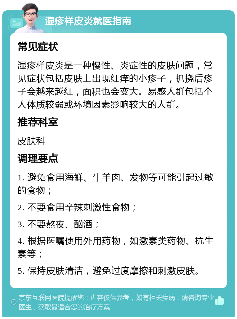 湿疹样皮炎就医指南 常见症状 湿疹样皮炎是一种慢性、炎症性的皮肤问题，常见症状包括皮肤上出现红痒的小疹子，抓挠后疹子会越来越红，面积也会变大。易感人群包括个人体质较弱或环境因素影响较大的人群。 推荐科室 皮肤科 调理要点 1. 避免食用海鲜、牛羊肉、发物等可能引起过敏的食物； 2. 不要食用辛辣刺激性食物； 3. 不要熬夜、酗酒； 4. 根据医嘱使用外用药物，如激素类药物、抗生素等； 5. 保持皮肤清洁，避免过度摩擦和刺激皮肤。