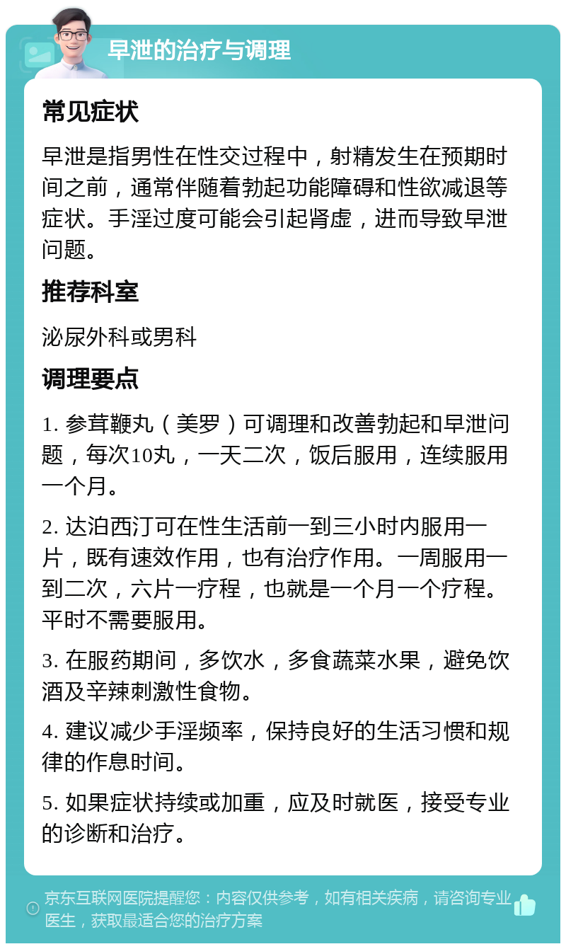 早泄的治疗与调理 常见症状 早泄是指男性在性交过程中，射精发生在预期时间之前，通常伴随着勃起功能障碍和性欲减退等症状。手淫过度可能会引起肾虚，进而导致早泄问题。 推荐科室 泌尿外科或男科 调理要点 1. 参茸鞭丸（美罗）可调理和改善勃起和早泄问题，每次10丸，一天二次，饭后服用，连续服用一个月。 2. 达泊西汀可在性生活前一到三小时内服用一片，既有速效作用，也有治疗作用。一周服用一到二次，六片一疗程，也就是一个月一个疗程。平时不需要服用。 3. 在服药期间，多饮水，多食蔬菜水果，避免饮酒及辛辣刺激性食物。 4. 建议减少手淫频率，保持良好的生活习惯和规律的作息时间。 5. 如果症状持续或加重，应及时就医，接受专业的诊断和治疗。