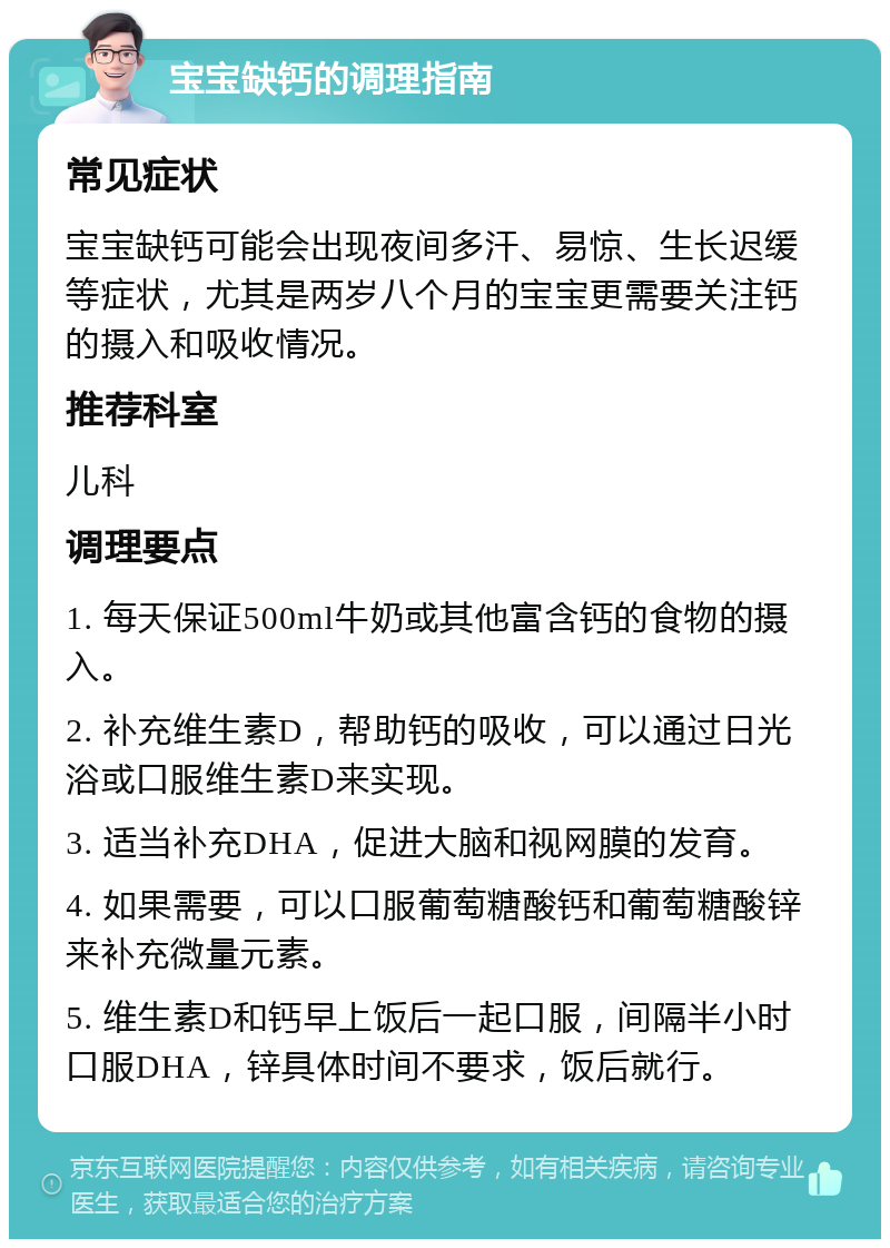 宝宝缺钙的调理指南 常见症状 宝宝缺钙可能会出现夜间多汗、易惊、生长迟缓等症状，尤其是两岁八个月的宝宝更需要关注钙的摄入和吸收情况。 推荐科室 儿科 调理要点 1. 每天保证500ml牛奶或其他富含钙的食物的摄入。 2. 补充维生素D，帮助钙的吸收，可以通过日光浴或口服维生素D来实现。 3. 适当补充DHA，促进大脑和视网膜的发育。 4. 如果需要，可以口服葡萄糖酸钙和葡萄糖酸锌来补充微量元素。 5. 维生素D和钙早上饭后一起口服，间隔半小时口服DHA，锌具体时间不要求，饭后就行。