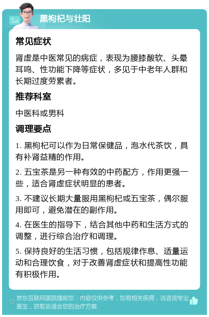 黑枸杞与壮阳 常见症状 肾虚是中医常见的病症，表现为腰膝酸软、头晕耳鸣、性功能下降等症状，多见于中老年人群和长期过度劳累者。 推荐科室 中医科或男科 调理要点 1. 黑枸杞可以作为日常保健品，泡水代茶饮，具有补肾益精的作用。 2. 五宝茶是另一种有效的中药配方，作用更强一些，适合肾虚症状明显的患者。 3. 不建议长期大量服用黑枸杞或五宝茶，偶尔服用即可，避免潜在的副作用。 4. 在医生的指导下，结合其他中药和生活方式的调整，进行综合治疗和调理。 5. 保持良好的生活习惯，包括规律作息、适量运动和合理饮食，对于改善肾虚症状和提高性功能有积极作用。