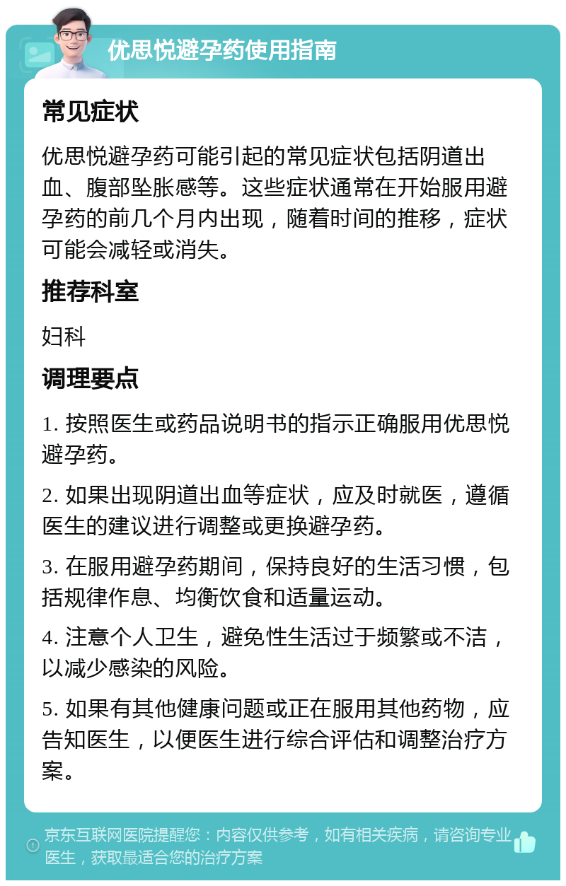 优思悦避孕药使用指南 常见症状 优思悦避孕药可能引起的常见症状包括阴道出血、腹部坠胀感等。这些症状通常在开始服用避孕药的前几个月内出现，随着时间的推移，症状可能会减轻或消失。 推荐科室 妇科 调理要点 1. 按照医生或药品说明书的指示正确服用优思悦避孕药。 2. 如果出现阴道出血等症状，应及时就医，遵循医生的建议进行调整或更换避孕药。 3. 在服用避孕药期间，保持良好的生活习惯，包括规律作息、均衡饮食和适量运动。 4. 注意个人卫生，避免性生活过于频繁或不洁，以减少感染的风险。 5. 如果有其他健康问题或正在服用其他药物，应告知医生，以便医生进行综合评估和调整治疗方案。