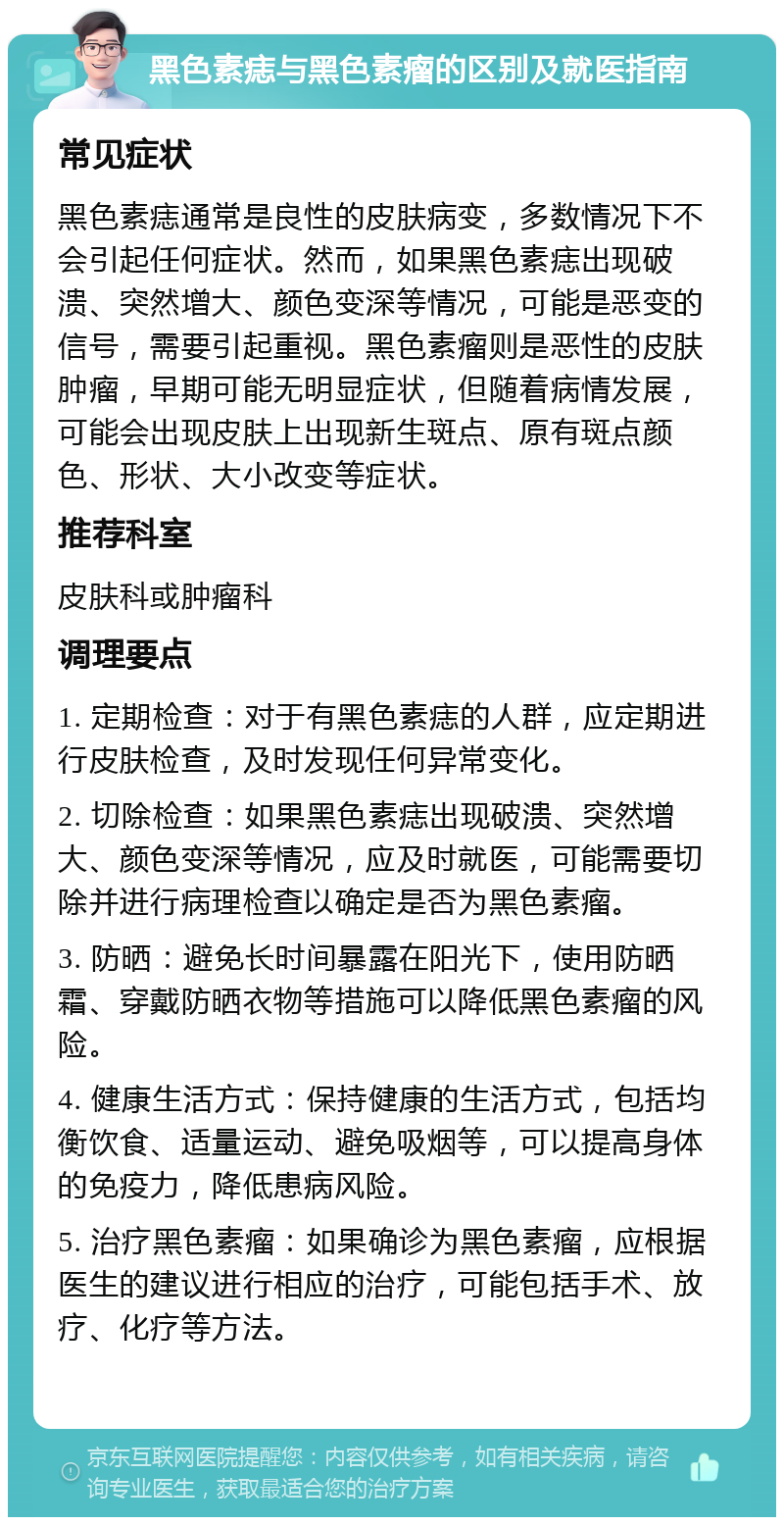 黑色素痣与黑色素瘤的区别及就医指南 常见症状 黑色素痣通常是良性的皮肤病变，多数情况下不会引起任何症状。然而，如果黑色素痣出现破溃、突然增大、颜色变深等情况，可能是恶变的信号，需要引起重视。黑色素瘤则是恶性的皮肤肿瘤，早期可能无明显症状，但随着病情发展，可能会出现皮肤上出现新生斑点、原有斑点颜色、形状、大小改变等症状。 推荐科室 皮肤科或肿瘤科 调理要点 1. 定期检查：对于有黑色素痣的人群，应定期进行皮肤检查，及时发现任何异常变化。 2. 切除检查：如果黑色素痣出现破溃、突然增大、颜色变深等情况，应及时就医，可能需要切除并进行病理检查以确定是否为黑色素瘤。 3. 防晒：避免长时间暴露在阳光下，使用防晒霜、穿戴防晒衣物等措施可以降低黑色素瘤的风险。 4. 健康生活方式：保持健康的生活方式，包括均衡饮食、适量运动、避免吸烟等，可以提高身体的免疫力，降低患病风险。 5. 治疗黑色素瘤：如果确诊为黑色素瘤，应根据医生的建议进行相应的治疗，可能包括手术、放疗、化疗等方法。