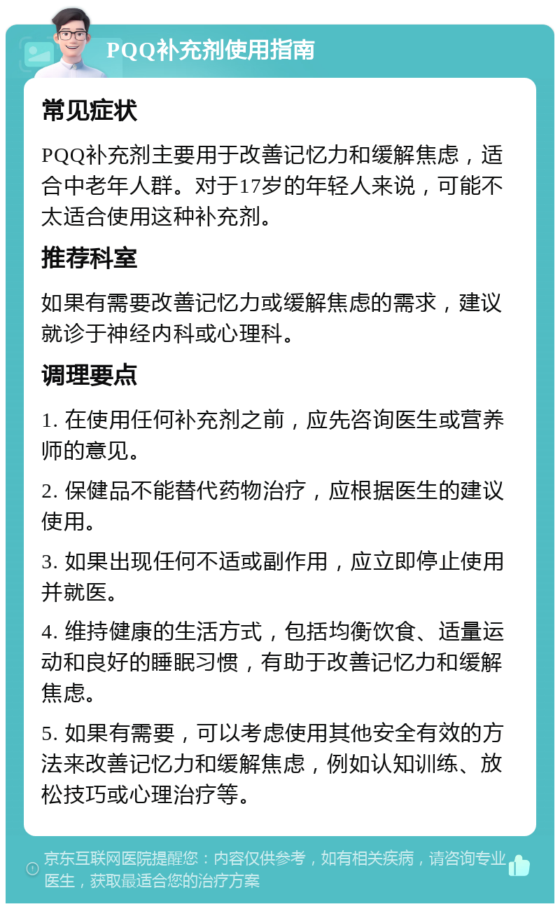 PQQ补充剂使用指南 常见症状 PQQ补充剂主要用于改善记忆力和缓解焦虑，适合中老年人群。对于17岁的年轻人来说，可能不太适合使用这种补充剂。 推荐科室 如果有需要改善记忆力或缓解焦虑的需求，建议就诊于神经内科或心理科。 调理要点 1. 在使用任何补充剂之前，应先咨询医生或营养师的意见。 2. 保健品不能替代药物治疗，应根据医生的建议使用。 3. 如果出现任何不适或副作用，应立即停止使用并就医。 4. 维持健康的生活方式，包括均衡饮食、适量运动和良好的睡眠习惯，有助于改善记忆力和缓解焦虑。 5. 如果有需要，可以考虑使用其他安全有效的方法来改善记忆力和缓解焦虑，例如认知训练、放松技巧或心理治疗等。