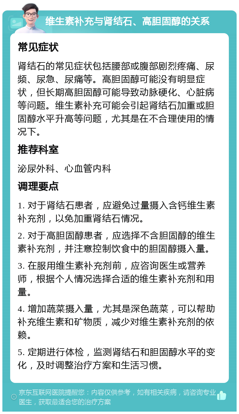 维生素补充与肾结石、高胆固醇的关系 常见症状 肾结石的常见症状包括腰部或腹部剧烈疼痛、尿频、尿急、尿痛等。高胆固醇可能没有明显症状，但长期高胆固醇可能导致动脉硬化、心脏病等问题。维生素补充可能会引起肾结石加重或胆固醇水平升高等问题，尤其是在不合理使用的情况下。 推荐科室 泌尿外科、心血管内科 调理要点 1. 对于肾结石患者，应避免过量摄入含钙维生素补充剂，以免加重肾结石情况。 2. 对于高胆固醇患者，应选择不含胆固醇的维生素补充剂，并注意控制饮食中的胆固醇摄入量。 3. 在服用维生素补充剂前，应咨询医生或营养师，根据个人情况选择合适的维生素补充剂和用量。 4. 增加蔬菜摄入量，尤其是深色蔬菜，可以帮助补充维生素和矿物质，减少对维生素补充剂的依赖。 5. 定期进行体检，监测肾结石和胆固醇水平的变化，及时调整治疗方案和生活习惯。