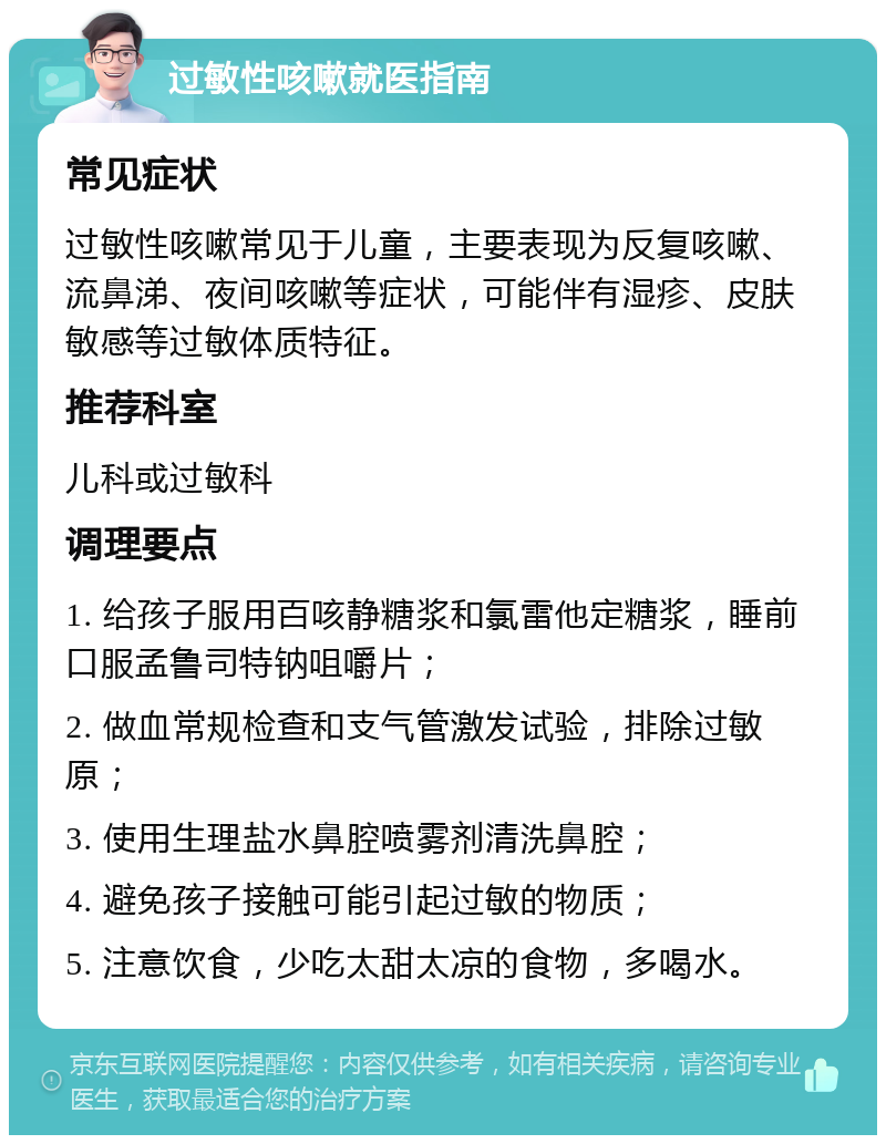 过敏性咳嗽就医指南 常见症状 过敏性咳嗽常见于儿童，主要表现为反复咳嗽、流鼻涕、夜间咳嗽等症状，可能伴有湿疹、皮肤敏感等过敏体质特征。 推荐科室 儿科或过敏科 调理要点 1. 给孩子服用百咳静糖浆和氯雷他定糖浆，睡前口服孟鲁司特钠咀嚼片； 2. 做血常规检查和支气管激发试验，排除过敏原； 3. 使用生理盐水鼻腔喷雾剂清洗鼻腔； 4. 避免孩子接触可能引起过敏的物质； 5. 注意饮食，少吃太甜太凉的食物，多喝水。