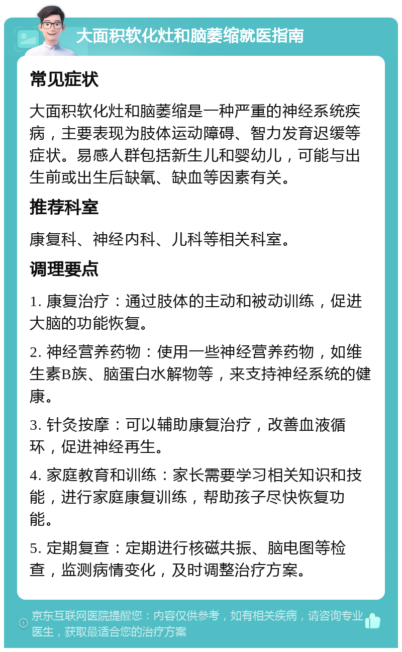 大面积软化灶和脑萎缩就医指南 常见症状 大面积软化灶和脑萎缩是一种严重的神经系统疾病，主要表现为肢体运动障碍、智力发育迟缓等症状。易感人群包括新生儿和婴幼儿，可能与出生前或出生后缺氧、缺血等因素有关。 推荐科室 康复科、神经内科、儿科等相关科室。 调理要点 1. 康复治疗：通过肢体的主动和被动训练，促进大脑的功能恢复。 2. 神经营养药物：使用一些神经营养药物，如维生素B族、脑蛋白水解物等，来支持神经系统的健康。 3. 针灸按摩：可以辅助康复治疗，改善血液循环，促进神经再生。 4. 家庭教育和训练：家长需要学习相关知识和技能，进行家庭康复训练，帮助孩子尽快恢复功能。 5. 定期复查：定期进行核磁共振、脑电图等检查，监测病情变化，及时调整治疗方案。