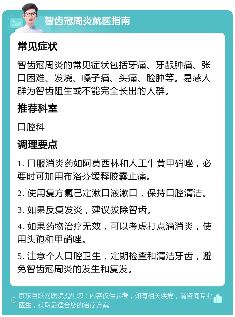 智齿冠周炎就医指南 常见症状 智齿冠周炎的常见症状包括牙痛、牙龈肿痛、张口困难、发烧、嗓子痛、头痛、脸肿等。易感人群为智齿阻生或不能完全长出的人群。 推荐科室 口腔科 调理要点 1. 口服消炎药如阿莫西林和人工牛黄甲硝唑，必要时可加用布洛芬缓释胶囊止痛。 2. 使用复方氯己定漱口液漱口，保持口腔清洁。 3. 如果反复发炎，建议拔除智齿。 4. 如果药物治疗无效，可以考虑打点滴消炎，使用头孢和甲硝唑。 5. 注意个人口腔卫生，定期检查和清洁牙齿，避免智齿冠周炎的发生和复发。