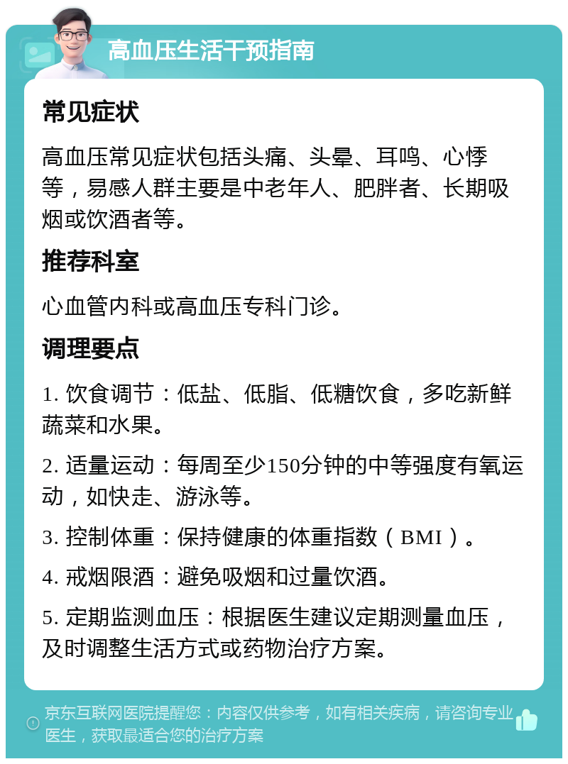 高血压生活干预指南 常见症状 高血压常见症状包括头痛、头晕、耳鸣、心悸等，易感人群主要是中老年人、肥胖者、长期吸烟或饮酒者等。 推荐科室 心血管内科或高血压专科门诊。 调理要点 1. 饮食调节：低盐、低脂、低糖饮食，多吃新鲜蔬菜和水果。 2. 适量运动：每周至少150分钟的中等强度有氧运动，如快走、游泳等。 3. 控制体重：保持健康的体重指数（BMI）。 4. 戒烟限酒：避免吸烟和过量饮酒。 5. 定期监测血压：根据医生建议定期测量血压，及时调整生活方式或药物治疗方案。