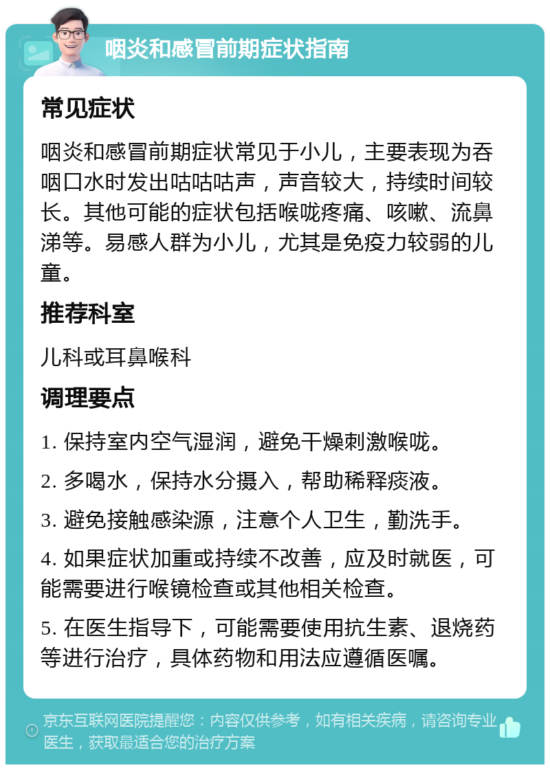 咽炎和感冒前期症状指南 常见症状 咽炎和感冒前期症状常见于小儿，主要表现为吞咽口水时发出咕咕咕声，声音较大，持续时间较长。其他可能的症状包括喉咙疼痛、咳嗽、流鼻涕等。易感人群为小儿，尤其是免疫力较弱的儿童。 推荐科室 儿科或耳鼻喉科 调理要点 1. 保持室内空气湿润，避免干燥刺激喉咙。 2. 多喝水，保持水分摄入，帮助稀释痰液。 3. 避免接触感染源，注意个人卫生，勤洗手。 4. 如果症状加重或持续不改善，应及时就医，可能需要进行喉镜检查或其他相关检查。 5. 在医生指导下，可能需要使用抗生素、退烧药等进行治疗，具体药物和用法应遵循医嘱。