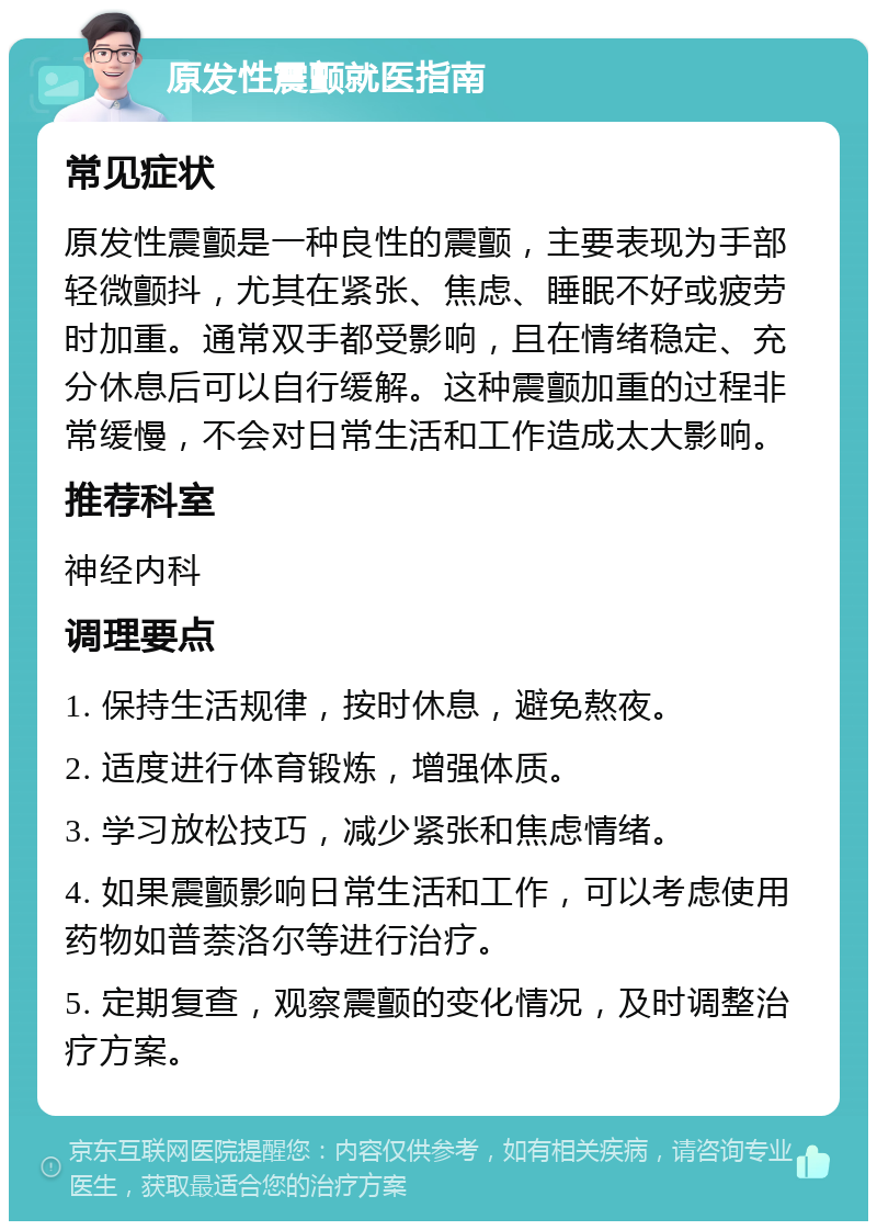 原发性震颤就医指南 常见症状 原发性震颤是一种良性的震颤，主要表现为手部轻微颤抖，尤其在紧张、焦虑、睡眠不好或疲劳时加重。通常双手都受影响，且在情绪稳定、充分休息后可以自行缓解。这种震颤加重的过程非常缓慢，不会对日常生活和工作造成太大影响。 推荐科室 神经内科 调理要点 1. 保持生活规律，按时休息，避免熬夜。 2. 适度进行体育锻炼，增强体质。 3. 学习放松技巧，减少紧张和焦虑情绪。 4. 如果震颤影响日常生活和工作，可以考虑使用药物如普萘洛尔等进行治疗。 5. 定期复查，观察震颤的变化情况，及时调整治疗方案。