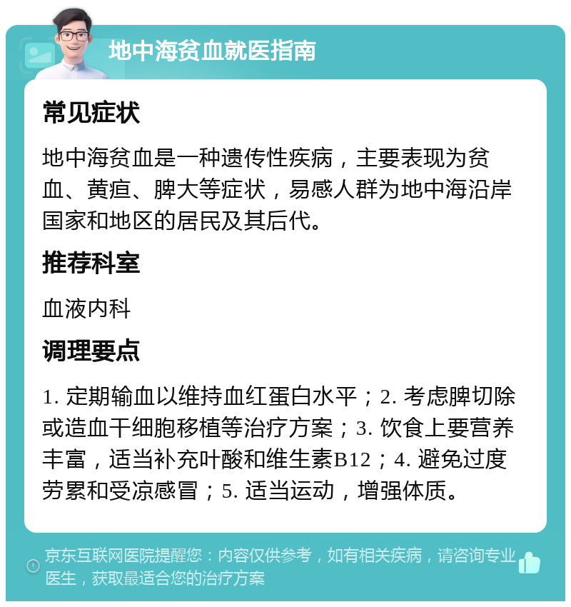 地中海贫血就医指南 常见症状 地中海贫血是一种遗传性疾病，主要表现为贫血、黄疸、脾大等症状，易感人群为地中海沿岸国家和地区的居民及其后代。 推荐科室 血液内科 调理要点 1. 定期输血以维持血红蛋白水平；2. 考虑脾切除或造血干细胞移植等治疗方案；3. 饮食上要营养丰富，适当补充叶酸和维生素B12；4. 避免过度劳累和受凉感冒；5. 适当运动，增强体质。