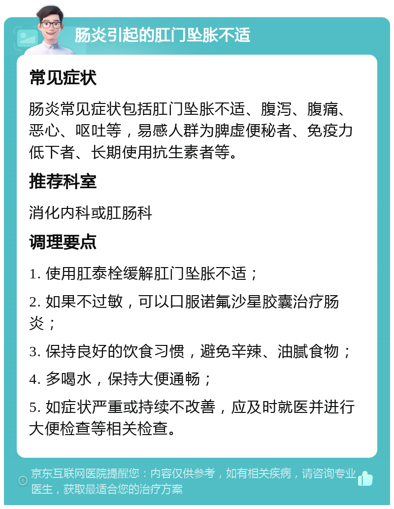 肠炎引起的肛门坠胀不适 常见症状 肠炎常见症状包括肛门坠胀不适、腹泻、腹痛、恶心、呕吐等，易感人群为脾虚便秘者、免疫力低下者、长期使用抗生素者等。 推荐科室 消化内科或肛肠科 调理要点 1. 使用肛泰栓缓解肛门坠胀不适； 2. 如果不过敏，可以口服诺氟沙星胶囊治疗肠炎； 3. 保持良好的饮食习惯，避免辛辣、油腻食物； 4. 多喝水，保持大便通畅； 5. 如症状严重或持续不改善，应及时就医并进行大便检查等相关检查。