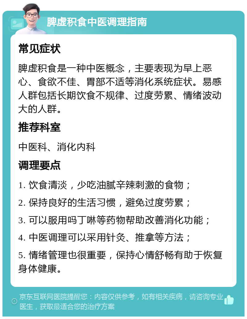 脾虚积食中医调理指南 常见症状 脾虚积食是一种中医概念，主要表现为早上恶心、食欲不佳、胃部不适等消化系统症状。易感人群包括长期饮食不规律、过度劳累、情绪波动大的人群。 推荐科室 中医科、消化内科 调理要点 1. 饮食清淡，少吃油腻辛辣刺激的食物； 2. 保持良好的生活习惯，避免过度劳累； 3. 可以服用吗丁啉等药物帮助改善消化功能； 4. 中医调理可以采用针灸、推拿等方法； 5. 情绪管理也很重要，保持心情舒畅有助于恢复身体健康。