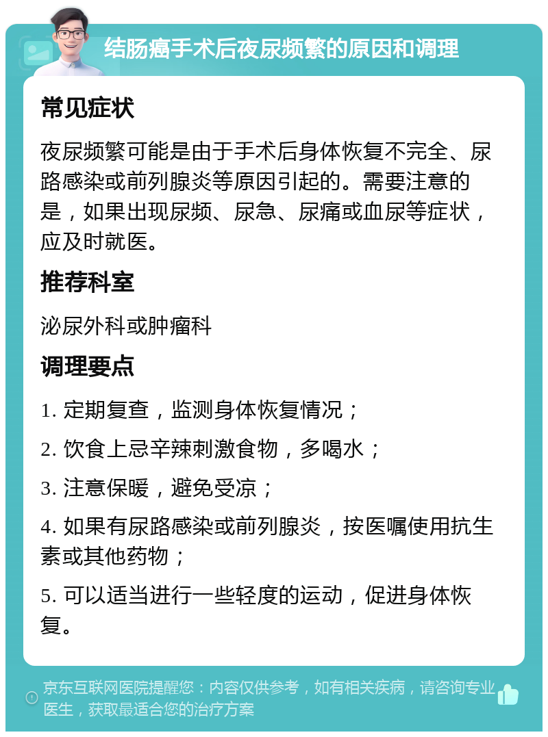 结肠癌手术后夜尿频繁的原因和调理 常见症状 夜尿频繁可能是由于手术后身体恢复不完全、尿路感染或前列腺炎等原因引起的。需要注意的是，如果出现尿频、尿急、尿痛或血尿等症状，应及时就医。 推荐科室 泌尿外科或肿瘤科 调理要点 1. 定期复查，监测身体恢复情况； 2. 饮食上忌辛辣刺激食物，多喝水； 3. 注意保暖，避免受凉； 4. 如果有尿路感染或前列腺炎，按医嘱使用抗生素或其他药物； 5. 可以适当进行一些轻度的运动，促进身体恢复。