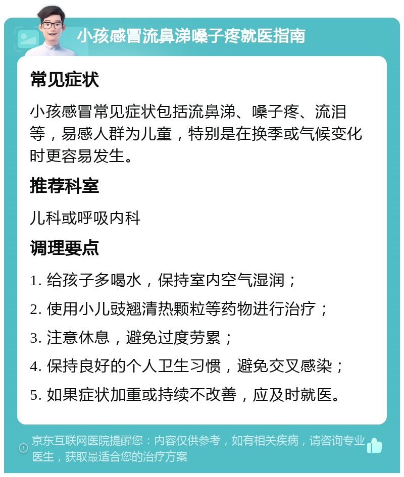 小孩感冒流鼻涕嗓子疼就医指南 常见症状 小孩感冒常见症状包括流鼻涕、嗓子疼、流泪等，易感人群为儿童，特别是在换季或气候变化时更容易发生。 推荐科室 儿科或呼吸内科 调理要点 1. 给孩子多喝水，保持室内空气湿润； 2. 使用小儿豉翘清热颗粒等药物进行治疗； 3. 注意休息，避免过度劳累； 4. 保持良好的个人卫生习惯，避免交叉感染； 5. 如果症状加重或持续不改善，应及时就医。