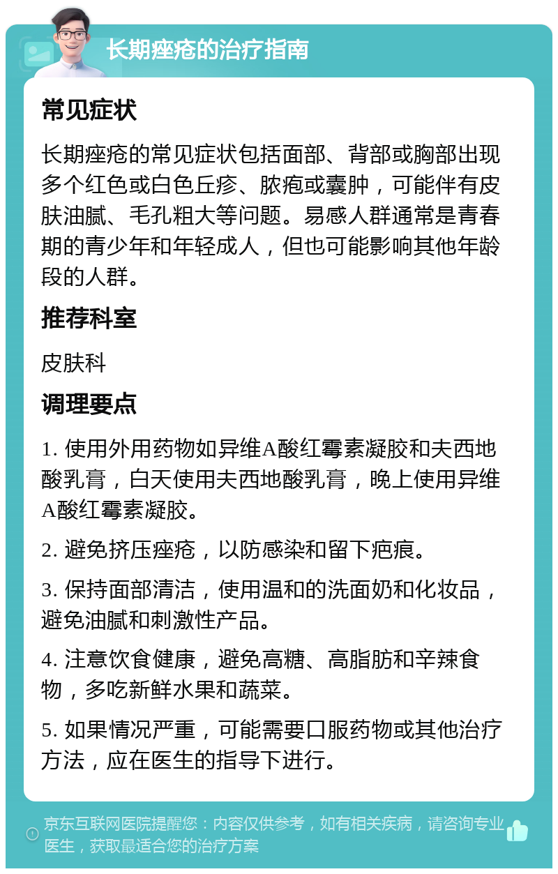 长期痤疮的治疗指南 常见症状 长期痤疮的常见症状包括面部、背部或胸部出现多个红色或白色丘疹、脓疱或囊肿，可能伴有皮肤油腻、毛孔粗大等问题。易感人群通常是青春期的青少年和年轻成人，但也可能影响其他年龄段的人群。 推荐科室 皮肤科 调理要点 1. 使用外用药物如异维A酸红霉素凝胶和夫西地酸乳膏，白天使用夫西地酸乳膏，晚上使用异维A酸红霉素凝胶。 2. 避免挤压痤疮，以防感染和留下疤痕。 3. 保持面部清洁，使用温和的洗面奶和化妆品，避免油腻和刺激性产品。 4. 注意饮食健康，避免高糖、高脂肪和辛辣食物，多吃新鲜水果和蔬菜。 5. 如果情况严重，可能需要口服药物或其他治疗方法，应在医生的指导下进行。