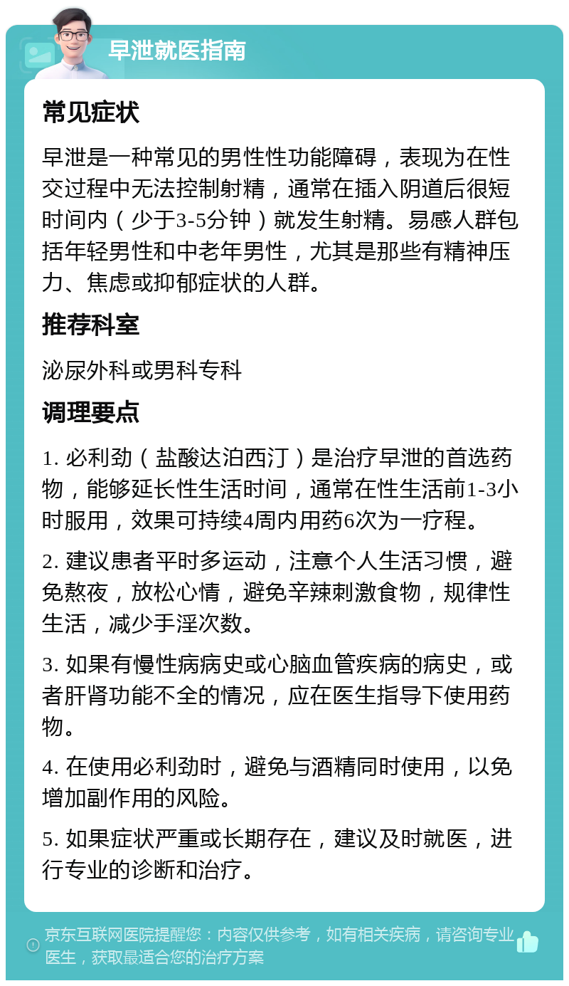 早泄就医指南 常见症状 早泄是一种常见的男性性功能障碍，表现为在性交过程中无法控制射精，通常在插入阴道后很短时间内（少于3-5分钟）就发生射精。易感人群包括年轻男性和中老年男性，尤其是那些有精神压力、焦虑或抑郁症状的人群。 推荐科室 泌尿外科或男科专科 调理要点 1. 必利劲（盐酸达泊西汀）是治疗早泄的首选药物，能够延长性生活时间，通常在性生活前1-3小时服用，效果可持续4周内用药6次为一疗程。 2. 建议患者平时多运动，注意个人生活习惯，避免熬夜，放松心情，避免辛辣刺激食物，规律性生活，减少手淫次数。 3. 如果有慢性病病史或心脑血管疾病的病史，或者肝肾功能不全的情况，应在医生指导下使用药物。 4. 在使用必利劲时，避免与酒精同时使用，以免增加副作用的风险。 5. 如果症状严重或长期存在，建议及时就医，进行专业的诊断和治疗。