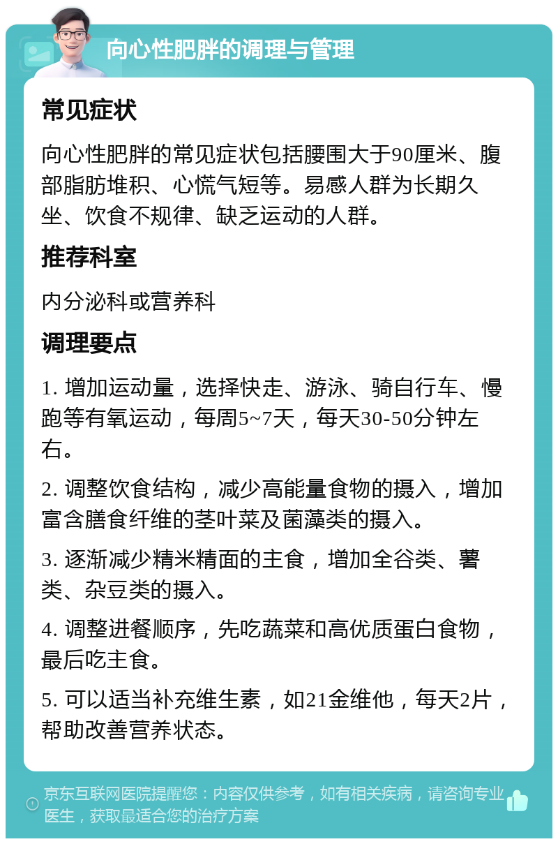 向心性肥胖的调理与管理 常见症状 向心性肥胖的常见症状包括腰围大于90厘米、腹部脂肪堆积、心慌气短等。易感人群为长期久坐、饮食不规律、缺乏运动的人群。 推荐科室 内分泌科或营养科 调理要点 1. 增加运动量，选择快走、游泳、骑自行车、慢跑等有氧运动，每周5~7天，每天30-50分钟左右。 2. 调整饮食结构，减少高能量食物的摄入，增加富含膳食纤维的茎叶菜及菌藻类的摄入。 3. 逐渐减少精米精面的主食，增加全谷类、薯类、杂豆类的摄入。 4. 调整进餐顺序，先吃蔬菜和高优质蛋白食物，最后吃主食。 5. 可以适当补充维生素，如21金维他，每天2片，帮助改善营养状态。