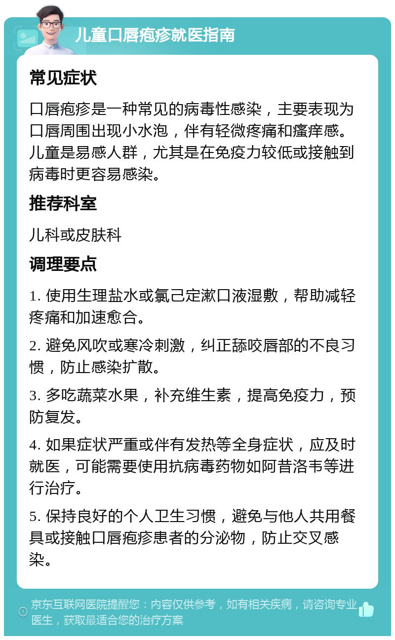 儿童口唇疱疹就医指南 常见症状 口唇疱疹是一种常见的病毒性感染，主要表现为口唇周围出现小水泡，伴有轻微疼痛和瘙痒感。儿童是易感人群，尤其是在免疫力较低或接触到病毒时更容易感染。 推荐科室 儿科或皮肤科 调理要点 1. 使用生理盐水或氯己定漱口液湿敷，帮助减轻疼痛和加速愈合。 2. 避免风吹或寒冷刺激，纠正舔咬唇部的不良习惯，防止感染扩散。 3. 多吃蔬菜水果，补充维生素，提高免疫力，预防复发。 4. 如果症状严重或伴有发热等全身症状，应及时就医，可能需要使用抗病毒药物如阿昔洛韦等进行治疗。 5. 保持良好的个人卫生习惯，避免与他人共用餐具或接触口唇疱疹患者的分泌物，防止交叉感染。