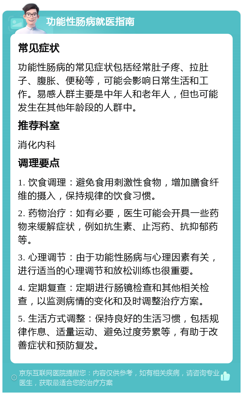 功能性肠病就医指南 常见症状 功能性肠病的常见症状包括经常肚子疼、拉肚子、腹胀、便秘等，可能会影响日常生活和工作。易感人群主要是中年人和老年人，但也可能发生在其他年龄段的人群中。 推荐科室 消化内科 调理要点 1. 饮食调理：避免食用刺激性食物，增加膳食纤维的摄入，保持规律的饮食习惯。 2. 药物治疗：如有必要，医生可能会开具一些药物来缓解症状，例如抗生素、止泻药、抗抑郁药等。 3. 心理调节：由于功能性肠病与心理因素有关，进行适当的心理调节和放松训练也很重要。 4. 定期复查：定期进行肠镜检查和其他相关检查，以监测病情的变化和及时调整治疗方案。 5. 生活方式调整：保持良好的生活习惯，包括规律作息、适量运动、避免过度劳累等，有助于改善症状和预防复发。