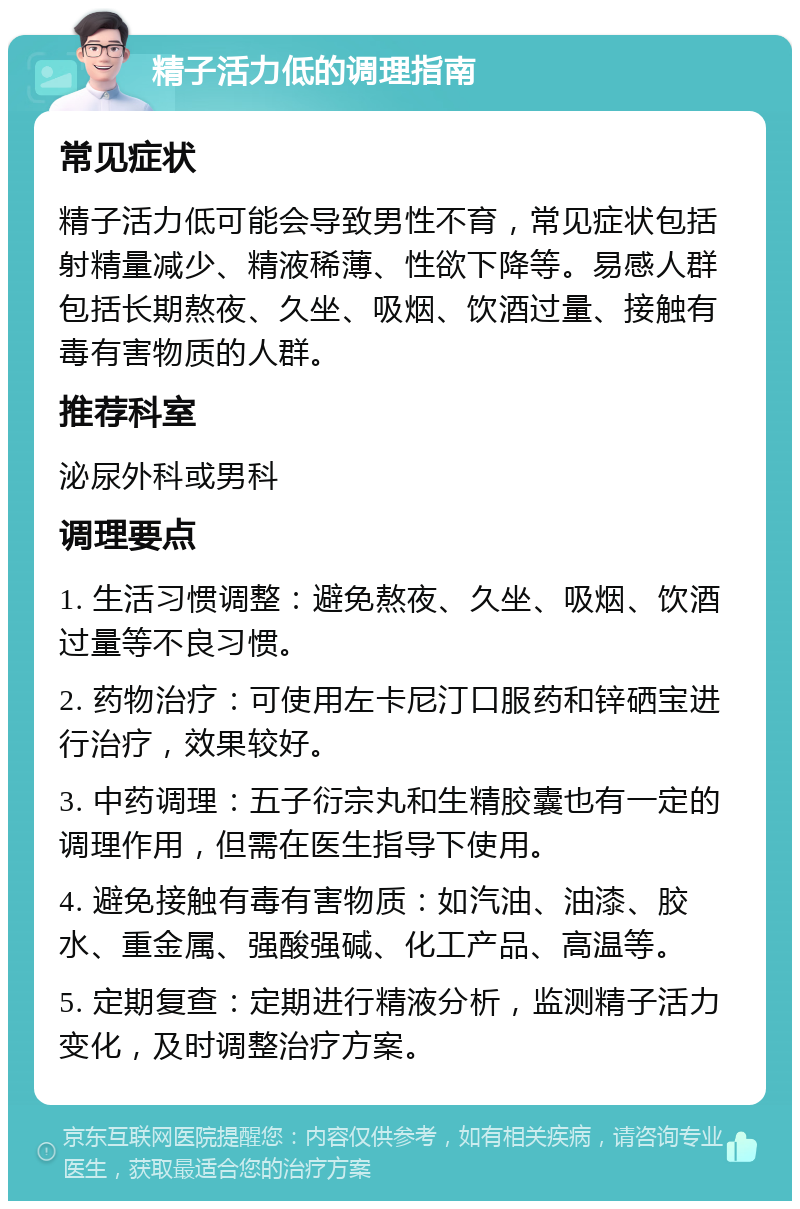 精子活力低的调理指南 常见症状 精子活力低可能会导致男性不育，常见症状包括射精量减少、精液稀薄、性欲下降等。易感人群包括长期熬夜、久坐、吸烟、饮酒过量、接触有毒有害物质的人群。 推荐科室 泌尿外科或男科 调理要点 1. 生活习惯调整：避免熬夜、久坐、吸烟、饮酒过量等不良习惯。 2. 药物治疗：可使用左卡尼汀口服药和锌硒宝进行治疗，效果较好。 3. 中药调理：五子衍宗丸和生精胶囊也有一定的调理作用，但需在医生指导下使用。 4. 避免接触有毒有害物质：如汽油、油漆、胶水、重金属、强酸强碱、化工产品、高温等。 5. 定期复查：定期进行精液分析，监测精子活力变化，及时调整治疗方案。