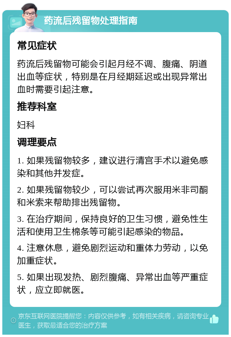 药流后残留物处理指南 常见症状 药流后残留物可能会引起月经不调、腹痛、阴道出血等症状，特别是在月经期延迟或出现异常出血时需要引起注意。 推荐科室 妇科 调理要点 1. 如果残留物较多，建议进行清宫手术以避免感染和其他并发症。 2. 如果残留物较少，可以尝试再次服用米非司酮和米索来帮助排出残留物。 3. 在治疗期间，保持良好的卫生习惯，避免性生活和使用卫生棉条等可能引起感染的物品。 4. 注意休息，避免剧烈运动和重体力劳动，以免加重症状。 5. 如果出现发热、剧烈腹痛、异常出血等严重症状，应立即就医。