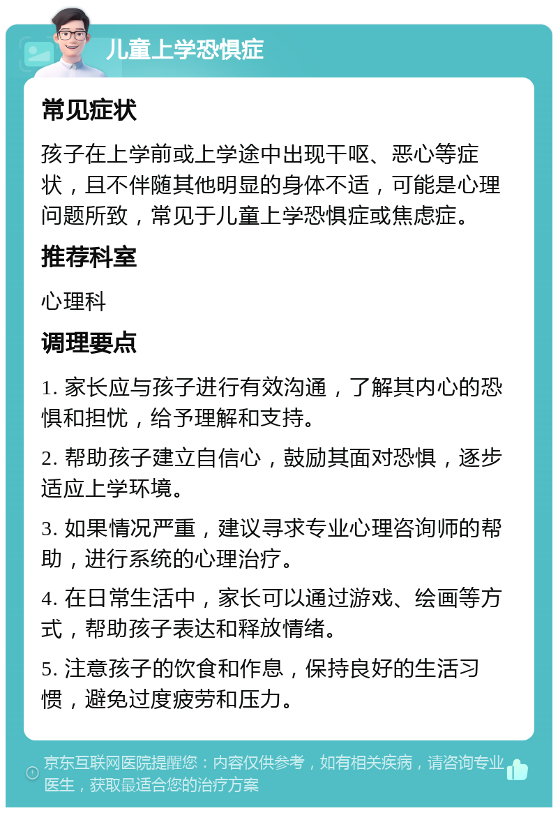 儿童上学恐惧症 常见症状 孩子在上学前或上学途中出现干呕、恶心等症状，且不伴随其他明显的身体不适，可能是心理问题所致，常见于儿童上学恐惧症或焦虑症。 推荐科室 心理科 调理要点 1. 家长应与孩子进行有效沟通，了解其内心的恐惧和担忧，给予理解和支持。 2. 帮助孩子建立自信心，鼓励其面对恐惧，逐步适应上学环境。 3. 如果情况严重，建议寻求专业心理咨询师的帮助，进行系统的心理治疗。 4. 在日常生活中，家长可以通过游戏、绘画等方式，帮助孩子表达和释放情绪。 5. 注意孩子的饮食和作息，保持良好的生活习惯，避免过度疲劳和压力。