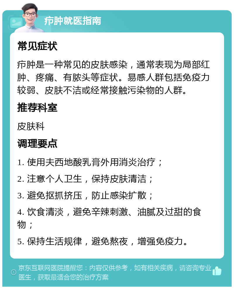 疖肿就医指南 常见症状 疖肿是一种常见的皮肤感染，通常表现为局部红肿、疼痛、有脓头等症状。易感人群包括免疫力较弱、皮肤不洁或经常接触污染物的人群。 推荐科室 皮肤科 调理要点 1. 使用夫西地酸乳膏外用消炎治疗； 2. 注意个人卫生，保持皮肤清洁； 3. 避免抠抓挤压，防止感染扩散； 4. 饮食清淡，避免辛辣刺激、油腻及过甜的食物； 5. 保持生活规律，避免熬夜，增强免疫力。