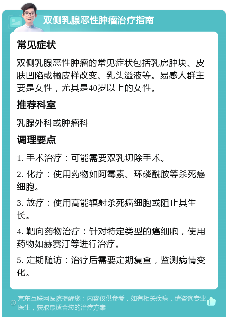 双侧乳腺恶性肿瘤治疗指南 常见症状 双侧乳腺恶性肿瘤的常见症状包括乳房肿块、皮肤凹陷或橘皮样改变、乳头溢液等。易感人群主要是女性，尤其是40岁以上的女性。 推荐科室 乳腺外科或肿瘤科 调理要点 1. 手术治疗：可能需要双乳切除手术。 2. 化疗：使用药物如阿霉素、环磷酰胺等杀死癌细胞。 3. 放疗：使用高能辐射杀死癌细胞或阻止其生长。 4. 靶向药物治疗：针对特定类型的癌细胞，使用药物如赫赛汀等进行治疗。 5. 定期随访：治疗后需要定期复查，监测病情变化。