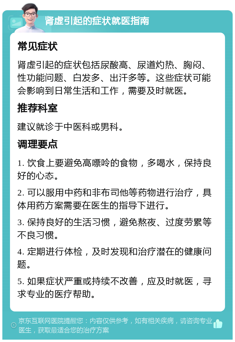 肾虚引起的症状就医指南 常见症状 肾虚引起的症状包括尿酸高、尿道灼热、胸闷、性功能问题、白发多、出汗多等。这些症状可能会影响到日常生活和工作，需要及时就医。 推荐科室 建议就诊于中医科或男科。 调理要点 1. 饮食上要避免高嘌呤的食物，多喝水，保持良好的心态。 2. 可以服用中药和非布司他等药物进行治疗，具体用药方案需要在医生的指导下进行。 3. 保持良好的生活习惯，避免熬夜、过度劳累等不良习惯。 4. 定期进行体检，及时发现和治疗潜在的健康问题。 5. 如果症状严重或持续不改善，应及时就医，寻求专业的医疗帮助。