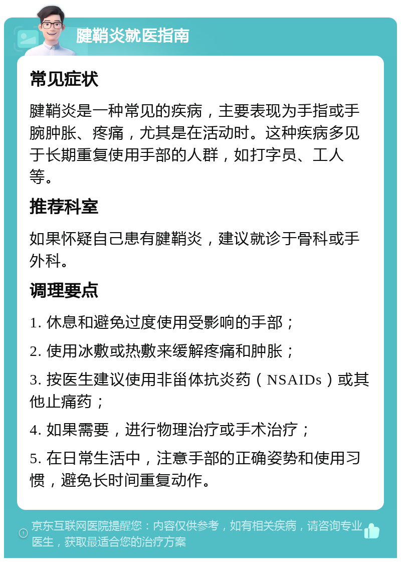 腱鞘炎就医指南 常见症状 腱鞘炎是一种常见的疾病，主要表现为手指或手腕肿胀、疼痛，尤其是在活动时。这种疾病多见于长期重复使用手部的人群，如打字员、工人等。 推荐科室 如果怀疑自己患有腱鞘炎，建议就诊于骨科或手外科。 调理要点 1. 休息和避免过度使用受影响的手部； 2. 使用冰敷或热敷来缓解疼痛和肿胀； 3. 按医生建议使用非甾体抗炎药（NSAIDs）或其他止痛药； 4. 如果需要，进行物理治疗或手术治疗； 5. 在日常生活中，注意手部的正确姿势和使用习惯，避免长时间重复动作。