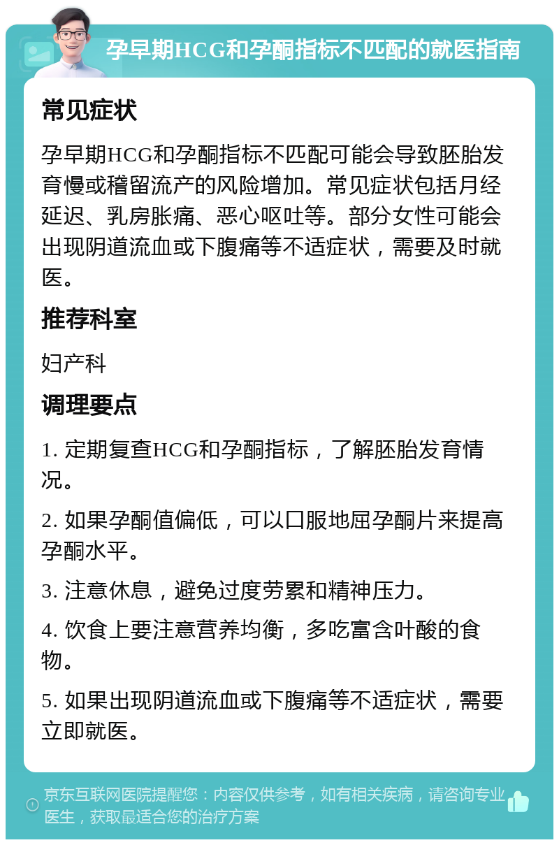 孕早期HCG和孕酮指标不匹配的就医指南 常见症状 孕早期HCG和孕酮指标不匹配可能会导致胚胎发育慢或稽留流产的风险增加。常见症状包括月经延迟、乳房胀痛、恶心呕吐等。部分女性可能会出现阴道流血或下腹痛等不适症状，需要及时就医。 推荐科室 妇产科 调理要点 1. 定期复查HCG和孕酮指标，了解胚胎发育情况。 2. 如果孕酮值偏低，可以口服地屈孕酮片来提高孕酮水平。 3. 注意休息，避免过度劳累和精神压力。 4. 饮食上要注意营养均衡，多吃富含叶酸的食物。 5. 如果出现阴道流血或下腹痛等不适症状，需要立即就医。