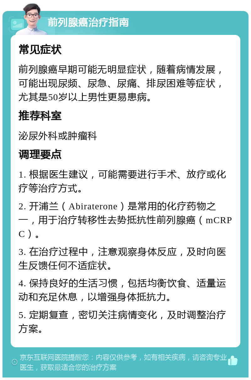 前列腺癌治疗指南 常见症状 前列腺癌早期可能无明显症状，随着病情发展，可能出现尿频、尿急、尿痛、排尿困难等症状，尤其是50岁以上男性更易患病。 推荐科室 泌尿外科或肿瘤科 调理要点 1. 根据医生建议，可能需要进行手术、放疗或化疗等治疗方式。 2. 开浦兰（Abiraterone）是常用的化疗药物之一，用于治疗转移性去势抵抗性前列腺癌（mCRPC）。 3. 在治疗过程中，注意观察身体反应，及时向医生反馈任何不适症状。 4. 保持良好的生活习惯，包括均衡饮食、适量运动和充足休息，以增强身体抵抗力。 5. 定期复查，密切关注病情变化，及时调整治疗方案。