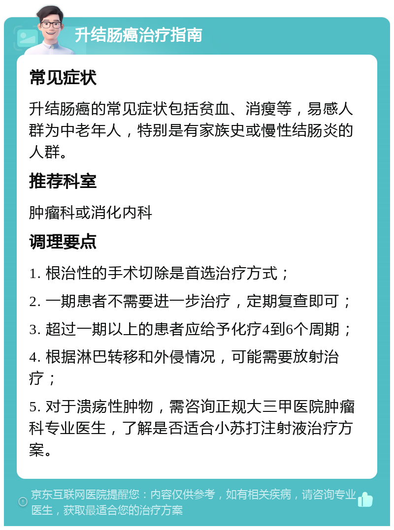 升结肠癌治疗指南 常见症状 升结肠癌的常见症状包括贫血、消瘦等，易感人群为中老年人，特别是有家族史或慢性结肠炎的人群。 推荐科室 肿瘤科或消化内科 调理要点 1. 根治性的手术切除是首选治疗方式； 2. 一期患者不需要进一步治疗，定期复查即可； 3. 超过一期以上的患者应给予化疗4到6个周期； 4. 根据淋巴转移和外侵情况，可能需要放射治疗； 5. 对于溃疡性肿物，需咨询正规大三甲医院肿瘤科专业医生，了解是否适合小苏打注射液治疗方案。