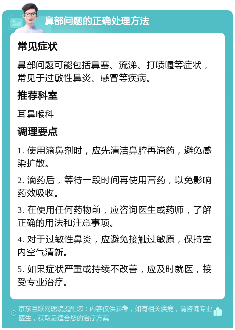 鼻部问题的正确处理方法 常见症状 鼻部问题可能包括鼻塞、流涕、打喷嚏等症状，常见于过敏性鼻炎、感冒等疾病。 推荐科室 耳鼻喉科 调理要点 1. 使用滴鼻剂时，应先清洁鼻腔再滴药，避免感染扩散。 2. 滴药后，等待一段时间再使用膏药，以免影响药效吸收。 3. 在使用任何药物前，应咨询医生或药师，了解正确的用法和注意事项。 4. 对于过敏性鼻炎，应避免接触过敏原，保持室内空气清新。 5. 如果症状严重或持续不改善，应及时就医，接受专业治疗。