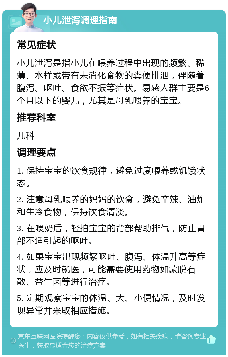 小儿泄泻调理指南 常见症状 小儿泄泻是指小儿在喂养过程中出现的频繁、稀薄、水样或带有未消化食物的粪便排泄，伴随着腹泻、呕吐、食欲不振等症状。易感人群主要是6个月以下的婴儿，尤其是母乳喂养的宝宝。 推荐科室 儿科 调理要点 1. 保持宝宝的饮食规律，避免过度喂养或饥饿状态。 2. 注意母乳喂养的妈妈的饮食，避免辛辣、油炸和生冷食物，保持饮食清淡。 3. 在喂奶后，轻拍宝宝的背部帮助排气，防止胃部不适引起的呕吐。 4. 如果宝宝出现频繁呕吐、腹泻、体温升高等症状，应及时就医，可能需要使用药物如蒙脱石散、益生菌等进行治疗。 5. 定期观察宝宝的体温、大、小便情况，及时发现异常并采取相应措施。