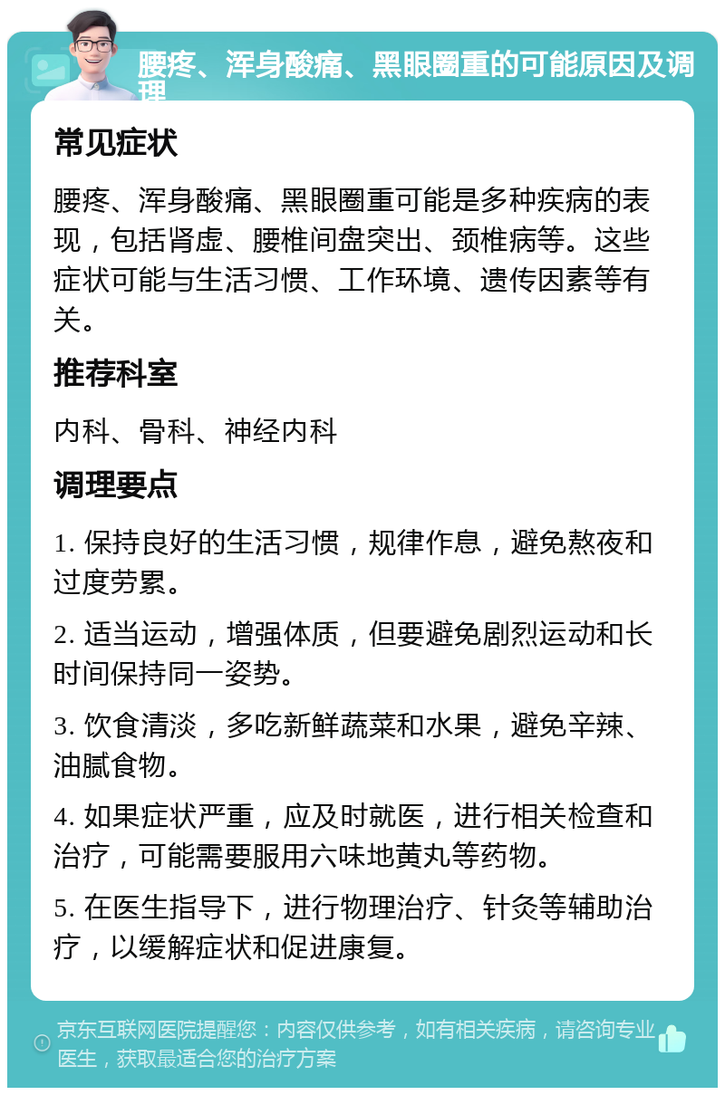 腰疼、浑身酸痛、黑眼圈重的可能原因及调理 常见症状 腰疼、浑身酸痛、黑眼圈重可能是多种疾病的表现，包括肾虚、腰椎间盘突出、颈椎病等。这些症状可能与生活习惯、工作环境、遗传因素等有关。 推荐科室 内科、骨科、神经内科 调理要点 1. 保持良好的生活习惯，规律作息，避免熬夜和过度劳累。 2. 适当运动，增强体质，但要避免剧烈运动和长时间保持同一姿势。 3. 饮食清淡，多吃新鲜蔬菜和水果，避免辛辣、油腻食物。 4. 如果症状严重，应及时就医，进行相关检查和治疗，可能需要服用六味地黄丸等药物。 5. 在医生指导下，进行物理治疗、针灸等辅助治疗，以缓解症状和促进康复。