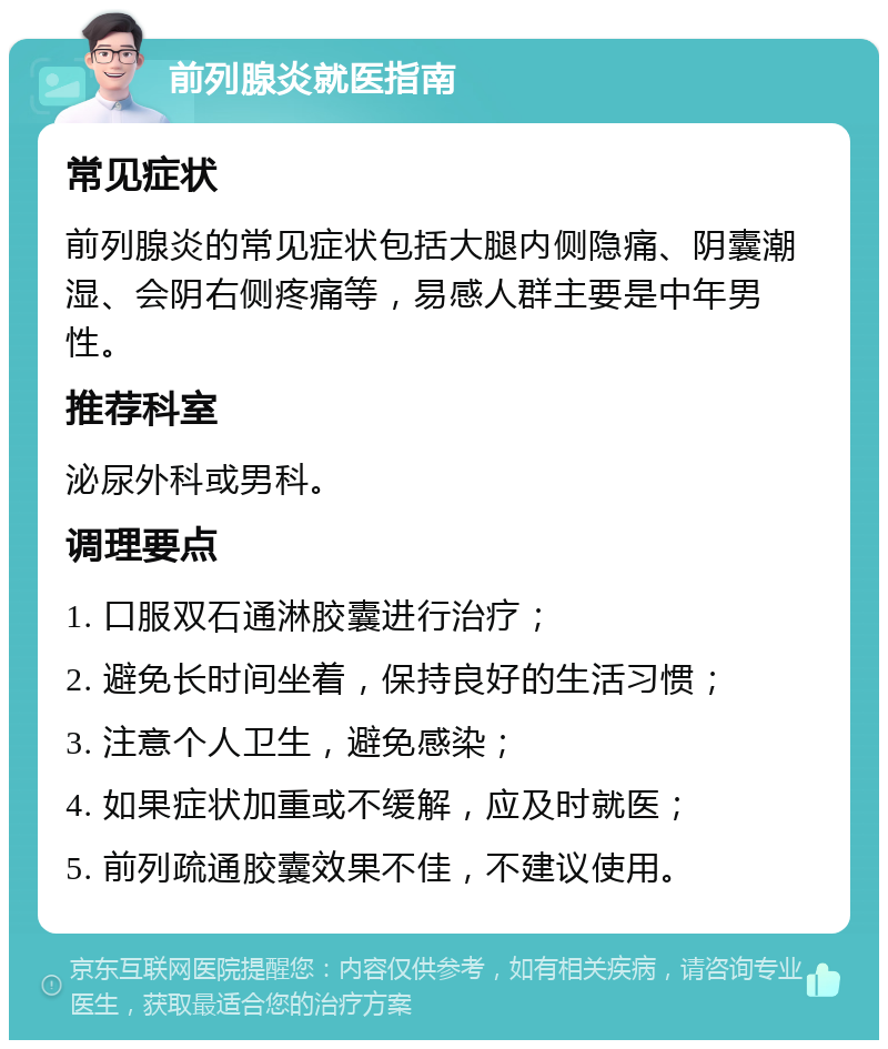 前列腺炎就医指南 常见症状 前列腺炎的常见症状包括大腿内侧隐痛、阴囊潮湿、会阴右侧疼痛等，易感人群主要是中年男性。 推荐科室 泌尿外科或男科。 调理要点 1. 口服双石通淋胶囊进行治疗； 2. 避免长时间坐着，保持良好的生活习惯； 3. 注意个人卫生，避免感染； 4. 如果症状加重或不缓解，应及时就医； 5. 前列疏通胶囊效果不佳，不建议使用。