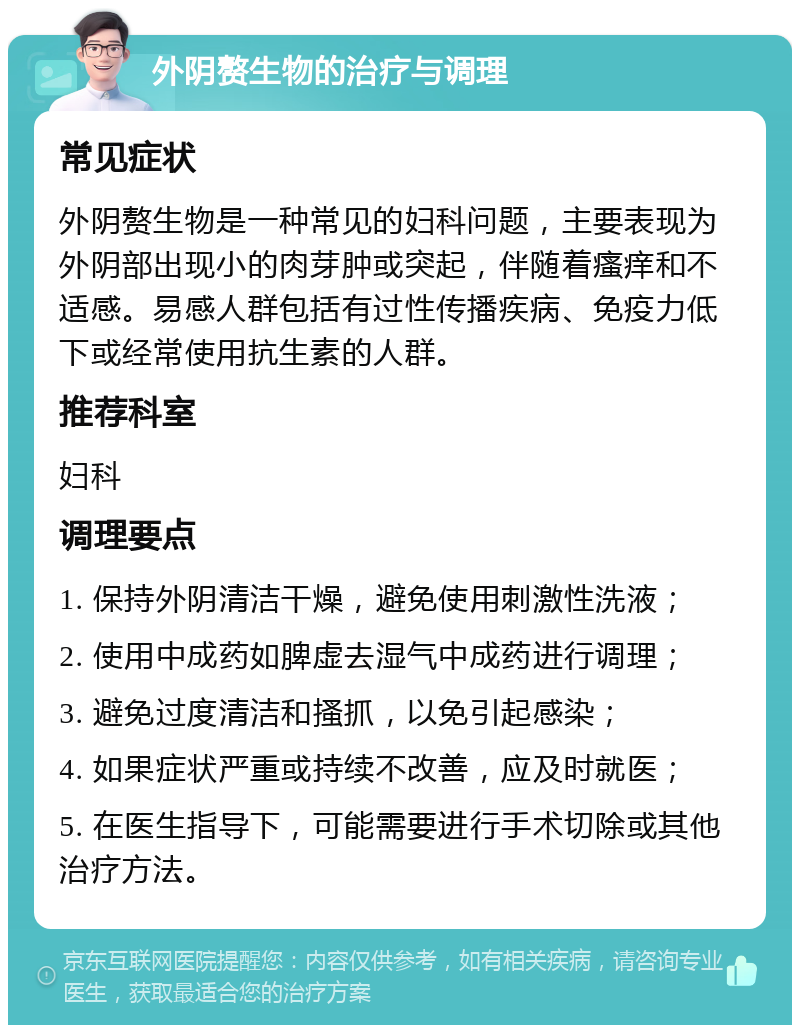 外阴赘生物的治疗与调理 常见症状 外阴赘生物是一种常见的妇科问题，主要表现为外阴部出现小的肉芽肿或突起，伴随着瘙痒和不适感。易感人群包括有过性传播疾病、免疫力低下或经常使用抗生素的人群。 推荐科室 妇科 调理要点 1. 保持外阴清洁干燥，避免使用刺激性洗液； 2. 使用中成药如脾虚去湿气中成药进行调理； 3. 避免过度清洁和搔抓，以免引起感染； 4. 如果症状严重或持续不改善，应及时就医； 5. 在医生指导下，可能需要进行手术切除或其他治疗方法。