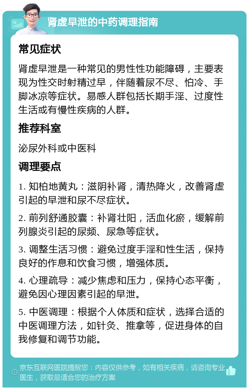 肾虚早泄的中药调理指南 常见症状 肾虚早泄是一种常见的男性性功能障碍，主要表现为性交时射精过早，伴随着尿不尽、怕冷、手脚冰凉等症状。易感人群包括长期手淫、过度性生活或有慢性疾病的人群。 推荐科室 泌尿外科或中医科 调理要点 1. 知柏地黄丸：滋阴补肾，清热降火，改善肾虚引起的早泄和尿不尽症状。 2. 前列舒通胶囊：补肾壮阳，活血化瘀，缓解前列腺炎引起的尿频、尿急等症状。 3. 调整生活习惯：避免过度手淫和性生活，保持良好的作息和饮食习惯，增强体质。 4. 心理疏导：减少焦虑和压力，保持心态平衡，避免因心理因素引起的早泄。 5. 中医调理：根据个人体质和症状，选择合适的中医调理方法，如针灸、推拿等，促进身体的自我修复和调节功能。