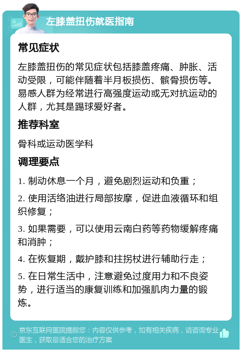 左膝盖扭伤就医指南 常见症状 左膝盖扭伤的常见症状包括膝盖疼痛、肿胀、活动受限，可能伴随着半月板损伤、髌骨损伤等。易感人群为经常进行高强度运动或无对抗运动的人群，尤其是踢球爱好者。 推荐科室 骨科或运动医学科 调理要点 1. 制动休息一个月，避免剧烈运动和负重； 2. 使用活络油进行局部按摩，促进血液循环和组织修复； 3. 如果需要，可以使用云南白药等药物缓解疼痛和消肿； 4. 在恢复期，戴护膝和拄拐杖进行辅助行走； 5. 在日常生活中，注意避免过度用力和不良姿势，进行适当的康复训练和加强肌肉力量的锻炼。