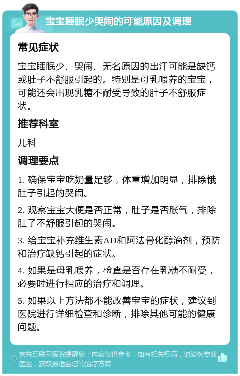 宝宝睡眠少哭闹的可能原因及调理 常见症状 宝宝睡眠少、哭闹、无名原因的出汗可能是缺钙或肚子不舒服引起的。特别是母乳喂养的宝宝，可能还会出现乳糖不耐受导致的肚子不舒服症状。 推荐科室 儿科 调理要点 1. 确保宝宝吃奶量足够，体重增加明显，排除饿肚子引起的哭闹。 2. 观察宝宝大便是否正常，肚子是否胀气，排除肚子不舒服引起的哭闹。 3. 给宝宝补充维生素AD和阿法骨化醇滴剂，预防和治疗缺钙引起的症状。 4. 如果是母乳喂养，检查是否存在乳糖不耐受，必要时进行相应的治疗和调理。 5. 如果以上方法都不能改善宝宝的症状，建议到医院进行详细检查和诊断，排除其他可能的健康问题。