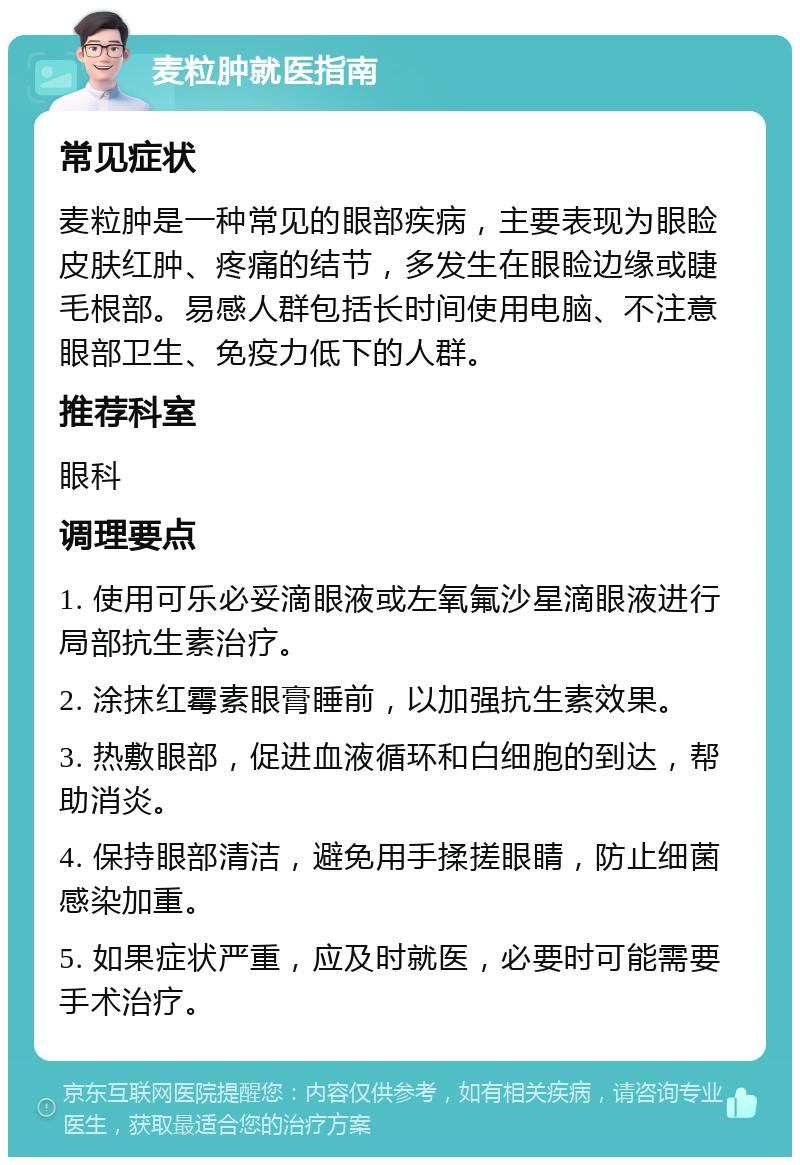 麦粒肿就医指南 常见症状 麦粒肿是一种常见的眼部疾病，主要表现为眼睑皮肤红肿、疼痛的结节，多发生在眼睑边缘或睫毛根部。易感人群包括长时间使用电脑、不注意眼部卫生、免疫力低下的人群。 推荐科室 眼科 调理要点 1. 使用可乐必妥滴眼液或左氧氟沙星滴眼液进行局部抗生素治疗。 2. 涂抹红霉素眼膏睡前，以加强抗生素效果。 3. 热敷眼部，促进血液循环和白细胞的到达，帮助消炎。 4. 保持眼部清洁，避免用手揉搓眼睛，防止细菌感染加重。 5. 如果症状严重，应及时就医，必要时可能需要手术治疗。