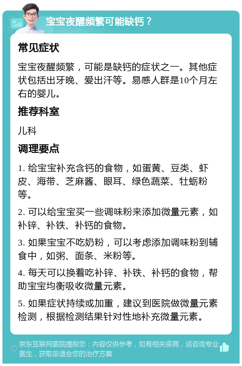 宝宝夜醒频繁可能缺钙？ 常见症状 宝宝夜醒频繁，可能是缺钙的症状之一。其他症状包括出牙晚、爱出汗等。易感人群是10个月左右的婴儿。 推荐科室 儿科 调理要点 1. 给宝宝补充含钙的食物，如蛋黄、豆类、虾皮、海带、芝麻酱、眼耳、绿色蔬菜、牡蛎粉等。 2. 可以给宝宝买一些调味粉来添加微量元素，如补锌、补铁、补钙的食物。 3. 如果宝宝不吃奶粉，可以考虑添加调味粉到辅食中，如粥、面条、米粉等。 4. 每天可以换着吃补锌、补铁、补钙的食物，帮助宝宝均衡吸收微量元素。 5. 如果症状持续或加重，建议到医院做微量元素检测，根据检测结果针对性地补充微量元素。