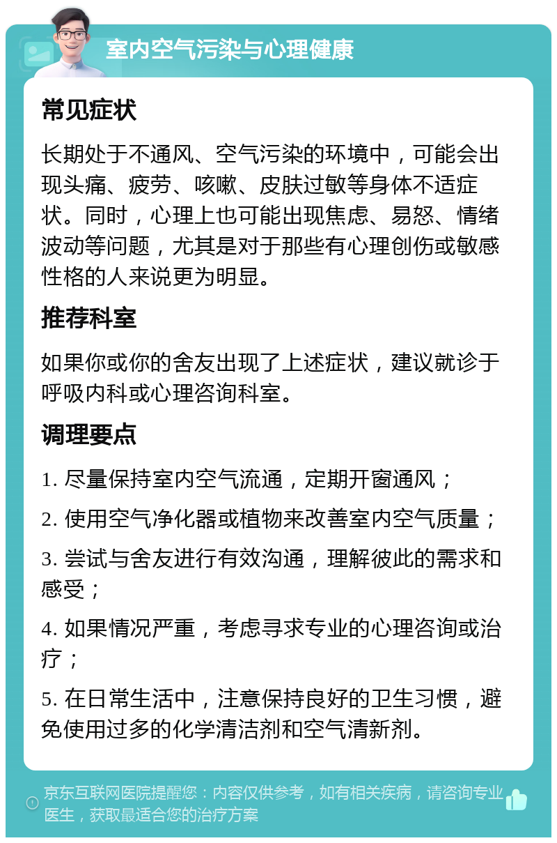 室内空气污染与心理健康 常见症状 长期处于不通风、空气污染的环境中，可能会出现头痛、疲劳、咳嗽、皮肤过敏等身体不适症状。同时，心理上也可能出现焦虑、易怒、情绪波动等问题，尤其是对于那些有心理创伤或敏感性格的人来说更为明显。 推荐科室 如果你或你的舍友出现了上述症状，建议就诊于呼吸内科或心理咨询科室。 调理要点 1. 尽量保持室内空气流通，定期开窗通风； 2. 使用空气净化器或植物来改善室内空气质量； 3. 尝试与舍友进行有效沟通，理解彼此的需求和感受； 4. 如果情况严重，考虑寻求专业的心理咨询或治疗； 5. 在日常生活中，注意保持良好的卫生习惯，避免使用过多的化学清洁剂和空气清新剂。