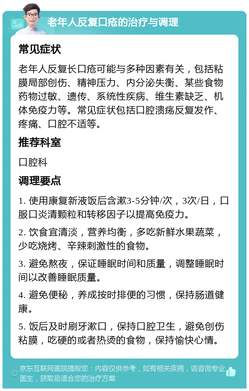 老年人反复口疮的治疗与调理 常见症状 老年人反复长口疮可能与多种因素有关，包括粘膜局部创伤、精神压力、内分泌失衡、某些食物药物过敏、遗传、系统性疾病、维生素缺乏、机体免疫力等。常见症状包括口腔溃疡反复发作、疼痛、口腔不适等。 推荐科室 口腔科 调理要点 1. 使用康复新液饭后含漱3-5分钟/次，3次/日，口服口炎清颗粒和转移因子以提高免疫力。 2. 饮食宜清淡，营养均衡，多吃新鲜水果蔬菜，少吃烧烤、辛辣刺激性的食物。 3. 避免熬夜，保证睡眠时间和质量，调整睡眠时间以改善睡眠质量。 4. 避免便秘，养成按时排便的习惯，保持肠道健康。 5. 饭后及时刷牙漱口，保持口腔卫生，避免创伤粘膜，吃硬的或者热烫的食物，保持愉快心情。