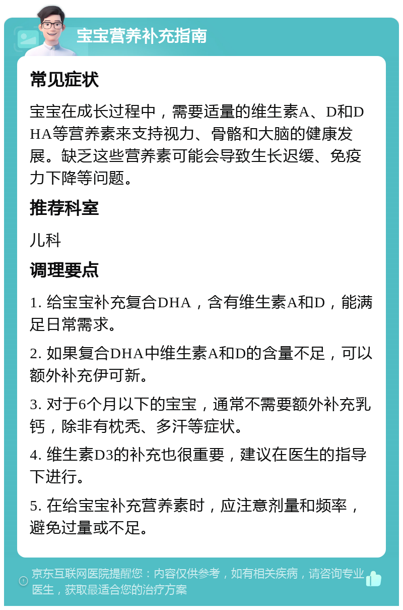 宝宝营养补充指南 常见症状 宝宝在成长过程中，需要适量的维生素A、D和DHA等营养素来支持视力、骨骼和大脑的健康发展。缺乏这些营养素可能会导致生长迟缓、免疫力下降等问题。 推荐科室 儿科 调理要点 1. 给宝宝补充复合DHA，含有维生素A和D，能满足日常需求。 2. 如果复合DHA中维生素A和D的含量不足，可以额外补充伊可新。 3. 对于6个月以下的宝宝，通常不需要额外补充乳钙，除非有枕秃、多汗等症状。 4. 维生素D3的补充也很重要，建议在医生的指导下进行。 5. 在给宝宝补充营养素时，应注意剂量和频率，避免过量或不足。