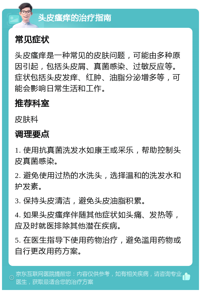 头皮瘙痒的治疗指南 常见症状 头皮瘙痒是一种常见的皮肤问题，可能由多种原因引起，包括头皮屑、真菌感染、过敏反应等。症状包括头皮发痒、红肿、油脂分泌增多等，可能会影响日常生活和工作。 推荐科室 皮肤科 调理要点 1. 使用抗真菌洗发水如康王或采乐，帮助控制头皮真菌感染。 2. 避免使用过热的水洗头，选择温和的洗发水和护发素。 3. 保持头皮清洁，避免头皮油脂积累。 4. 如果头皮瘙痒伴随其他症状如头痛、发热等，应及时就医排除其他潜在疾病。 5. 在医生指导下使用药物治疗，避免滥用药物或自行更改用药方案。