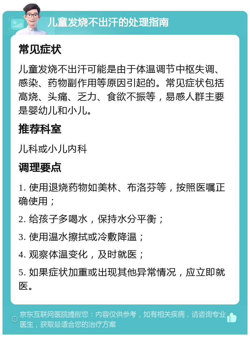 儿童发烧不出汗的处理指南 常见症状 儿童发烧不出汗可能是由于体温调节中枢失调、感染、药物副作用等原因引起的。常见症状包括高烧、头痛、乏力、食欲不振等，易感人群主要是婴幼儿和小儿。 推荐科室 儿科或小儿内科 调理要点 1. 使用退烧药物如美林、布洛芬等，按照医嘱正确使用； 2. 给孩子多喝水，保持水分平衡； 3. 使用温水擦拭或冷敷降温； 4. 观察体温变化，及时就医； 5. 如果症状加重或出现其他异常情况，应立即就医。